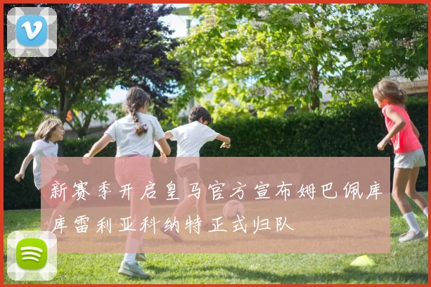 新赛季开启皇马官方宣布姆巴佩库库雷利亚科纳特正式归队