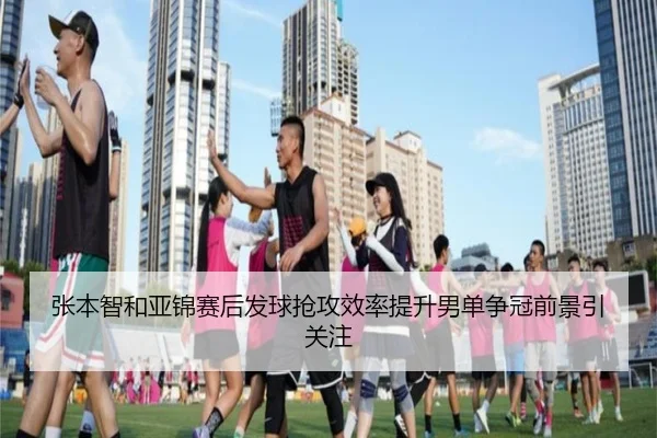 张本智和亚锦赛后发球抢攻效率提升男单争冠前景引关注